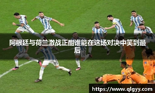 阿根廷与荷兰激战正酣谁能在这场对决中笑到最后